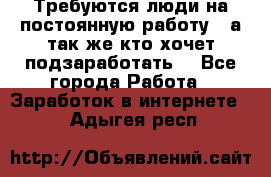 Требуются люди на постоянную работу,  а так же кто хочет подзаработать! - Все города Работа » Заработок в интернете   . Адыгея респ.